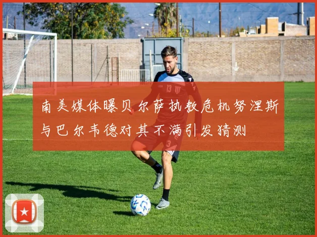 南美媒体曝贝尔萨执教危机努涅斯与巴尔韦德对其不满引发猜测