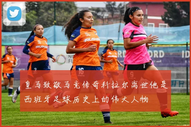 皇马致敬马竞传奇科拉尔离世他是西班牙足球历史上的伟大人物