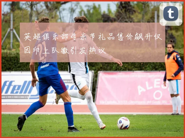 英超俱乐部母亲节礼品售价飙升仅因印上队徽引发热议