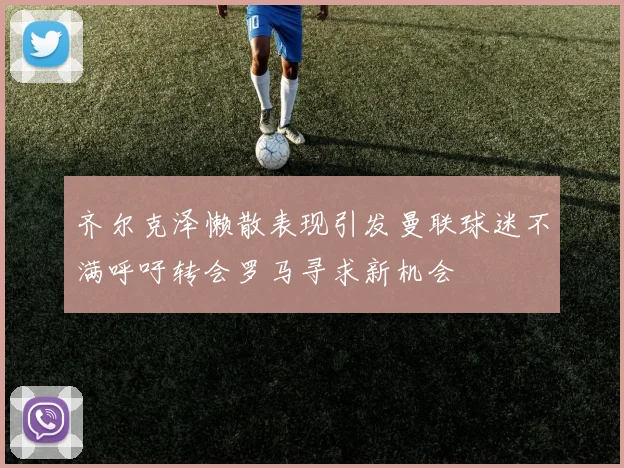 齐尔克泽懒散表现引发曼联球迷不满呼吁转会罗马寻求新机会