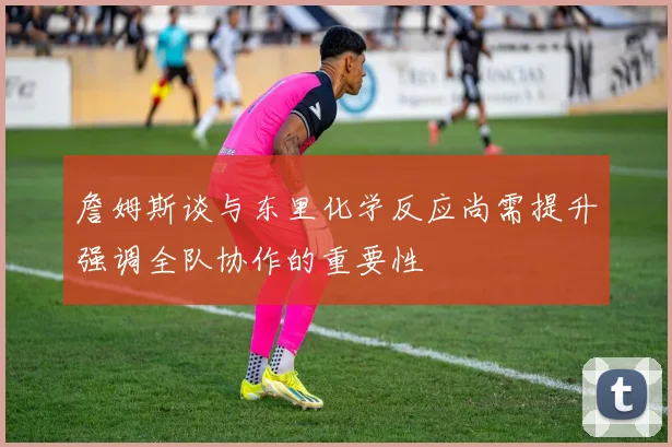詹姆斯谈与东里化学反应尚需提升强调全队协作的重要性