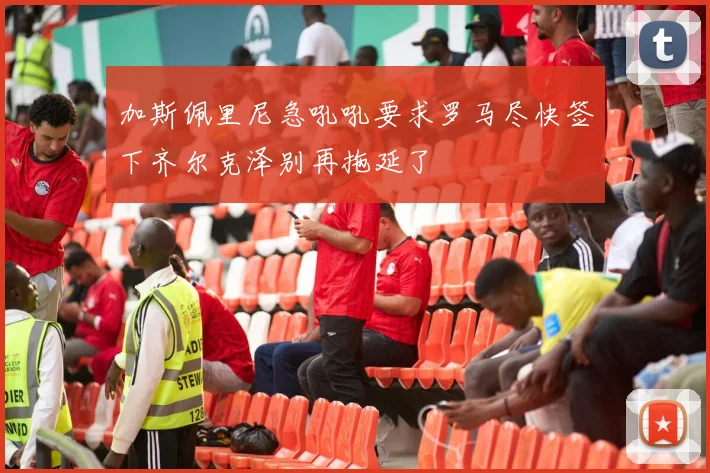 加斯佩里尼急吼吼要求罗马尽快签下齐尔克泽别再拖延了