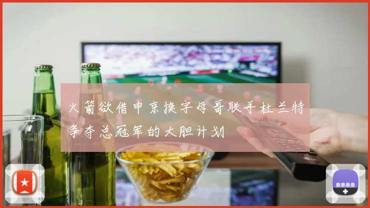 火箭欲借申京换字母哥联手杜兰特争夺总冠军的大胆计划
