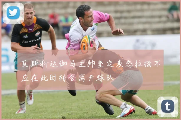 瓦斯科达伽马主帅坚定表态拉扬不应在此时转会离开球队