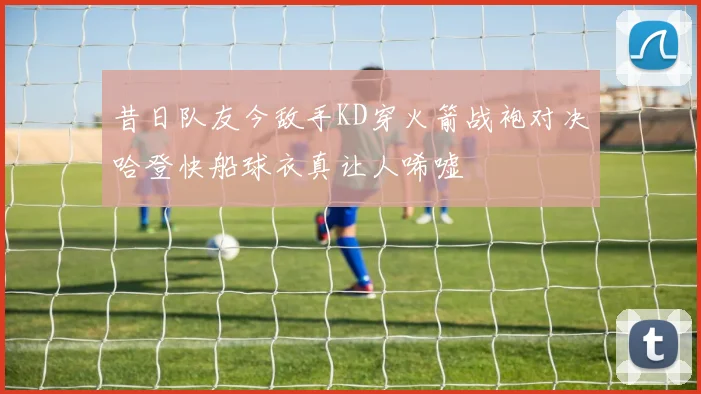 昔日队友今敌手KD穿火箭战袍对决哈登快船球衣真让人唏嘘