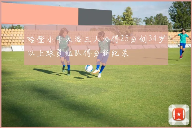 哈登小卡大洛三人均得25分创34岁以上球员组队得分新纪录