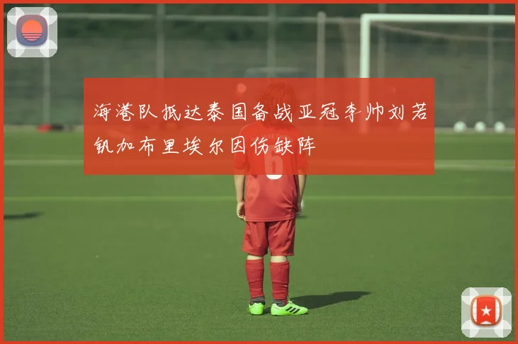 海港队抵达泰国备战亚冠李帅刘若钒加布里埃尔因伤缺阵