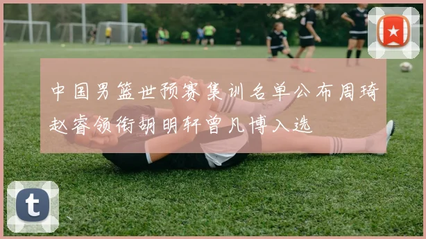 中国男篮世预赛集训名单公布周琦赵睿领衔胡明轩曾凡博入选
