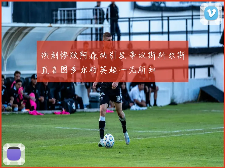 热刺惨败阿森纳引发争议斯科尔斯直言图多尔对英超一无所知