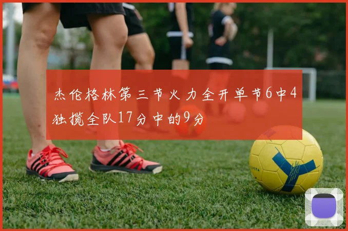 杰伦格林第三节火力全开单节6中4独揽全队17分中的9分