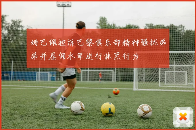 姆巴佩控诉巴黎俱乐部精神骚扰弟弟并雇佣水军进行抹黑行为
