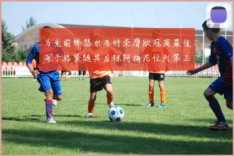 马竞前锋瑟尔洛特荣膺欧冠周最佳海于格紧随其后琼阿梅尼位列第三