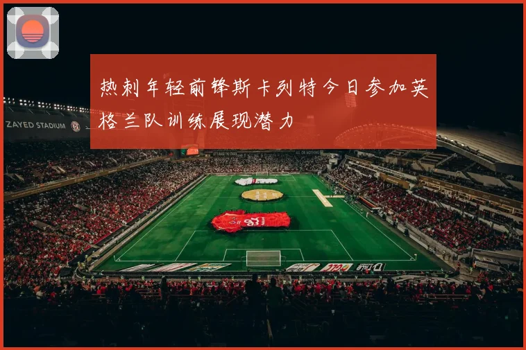 热刺年轻前锋斯卡列特今日参加英格兰队训练展现潜力