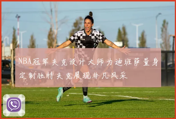 NBA冠军夹克设计大师为迪班萨量身定制独特夹克展现非凡风采