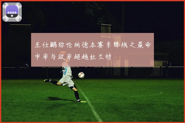 王仕鹏称伦纳德本赛季锋线之最命中率与效率超越杜兰特