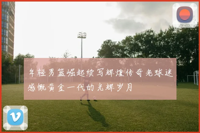 年轻男篮崛起续写辉煌传奇老球迷感慨黄金一代的光辉岁月