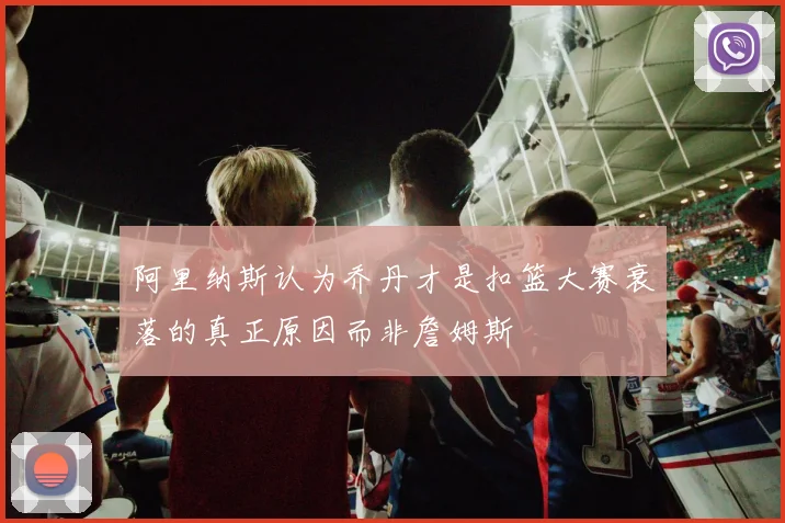 阿里纳斯认为乔丹才是扣篮大赛衰落的真正原因而非詹姆斯