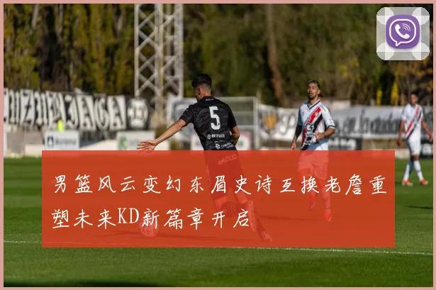 男篮风云变幻东眉史诗互换老詹重塑未来KD新篇章开启