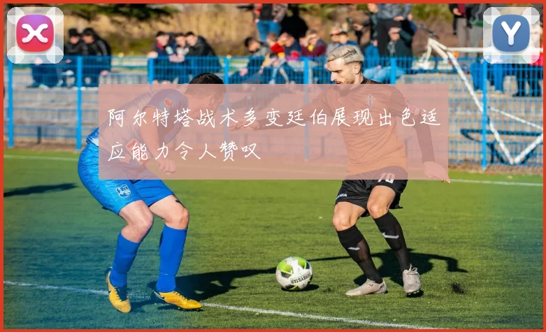 阿尔特塔战术多变廷伯展现出色适应能力令人赞叹