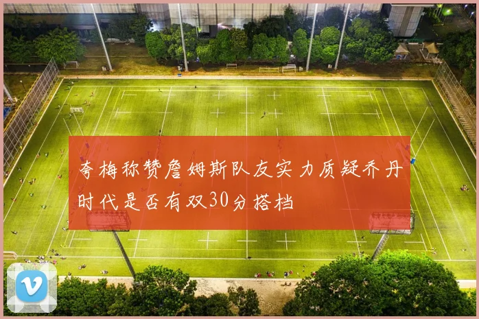夸梅称赞詹姆斯队友实力质疑乔丹时代是否有双30分搭档