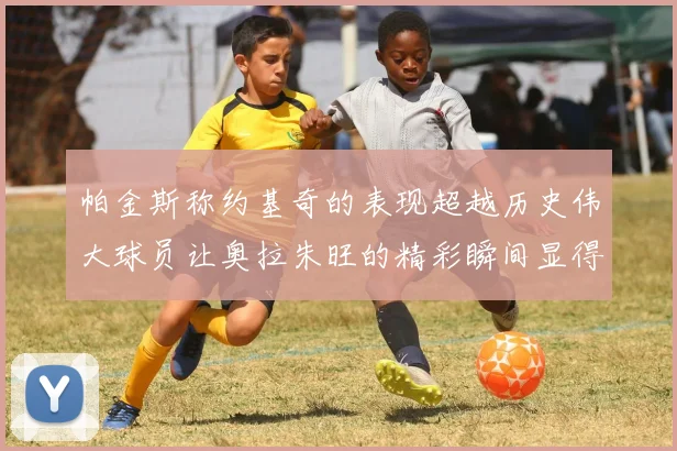 帕金斯称约基奇的表现超越历史伟大球员让奥拉朱旺的精彩瞬间显得平凡