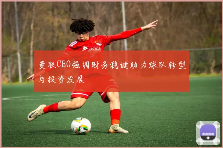 曼联CEO强调财务稳健助力球队转型与投资发展