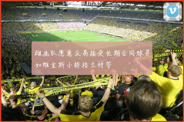 雄鹿队愿意交易接受长期合同球员如维金斯小桥格兰特等