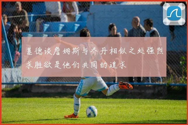 基德谈詹姆斯与乔丹相似之处强烈求胜欲是他们共同的追求