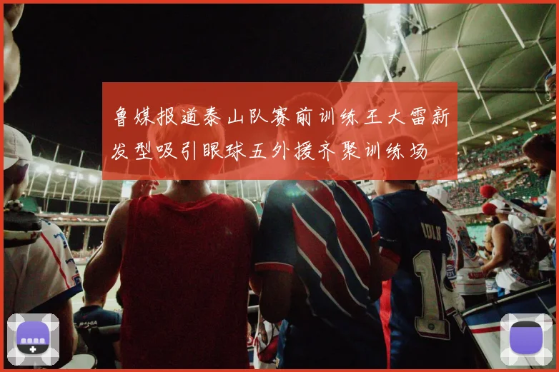 鲁媒报道泰山队赛前训练王大雷新发型吸引眼球五外援齐聚训练场