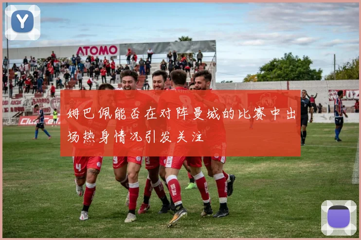 姆巴佩能否在对阵曼城的比赛中出场热身情况引发关注