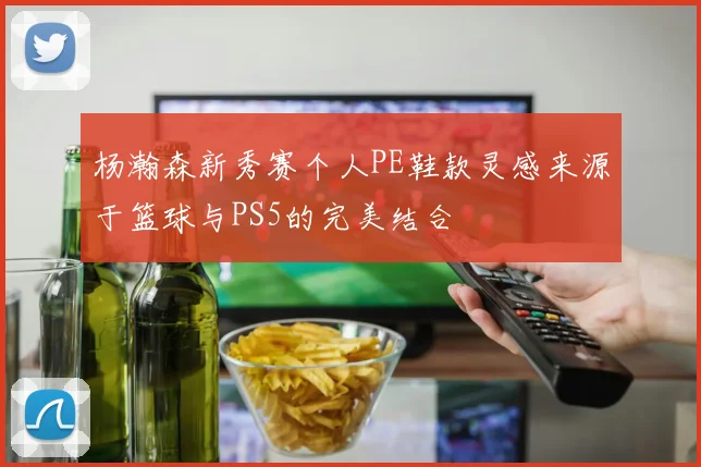 杨瀚森新秀赛个人PE鞋款灵感来源于篮球与PS5的完美结合