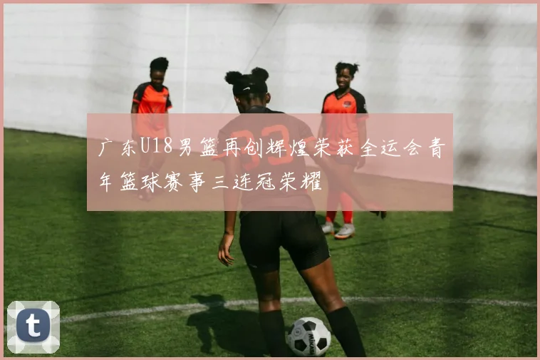 广东U18男篮再创辉煌荣获全运会青年篮球赛事三连冠荣耀